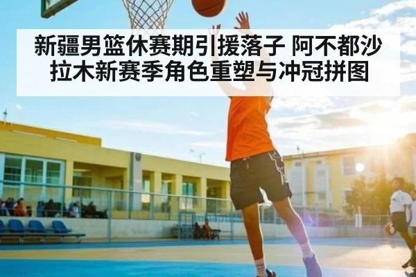 新疆男篮休赛期引援落子 阿不都沙拉木新赛季角色重塑与冲冠拼图 - KAIYUN