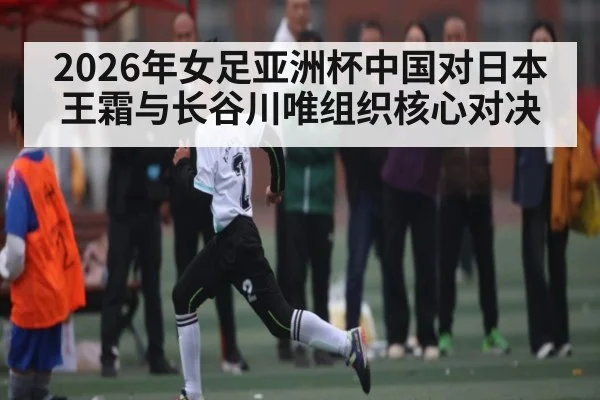 2026年女足亚洲杯中国对日本王霜与长谷川唯组织核心对决 - KAIYUN