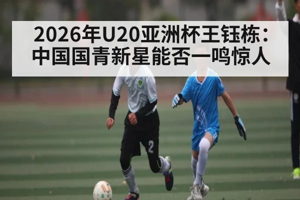 2026年U20亚洲杯王钰栋：中国国青新星能否一鸣惊人 - KAIYUN