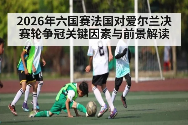 2026年六国赛法国对爱尔兰决赛轮争冠关键因素与前景解读 - KAIYUN